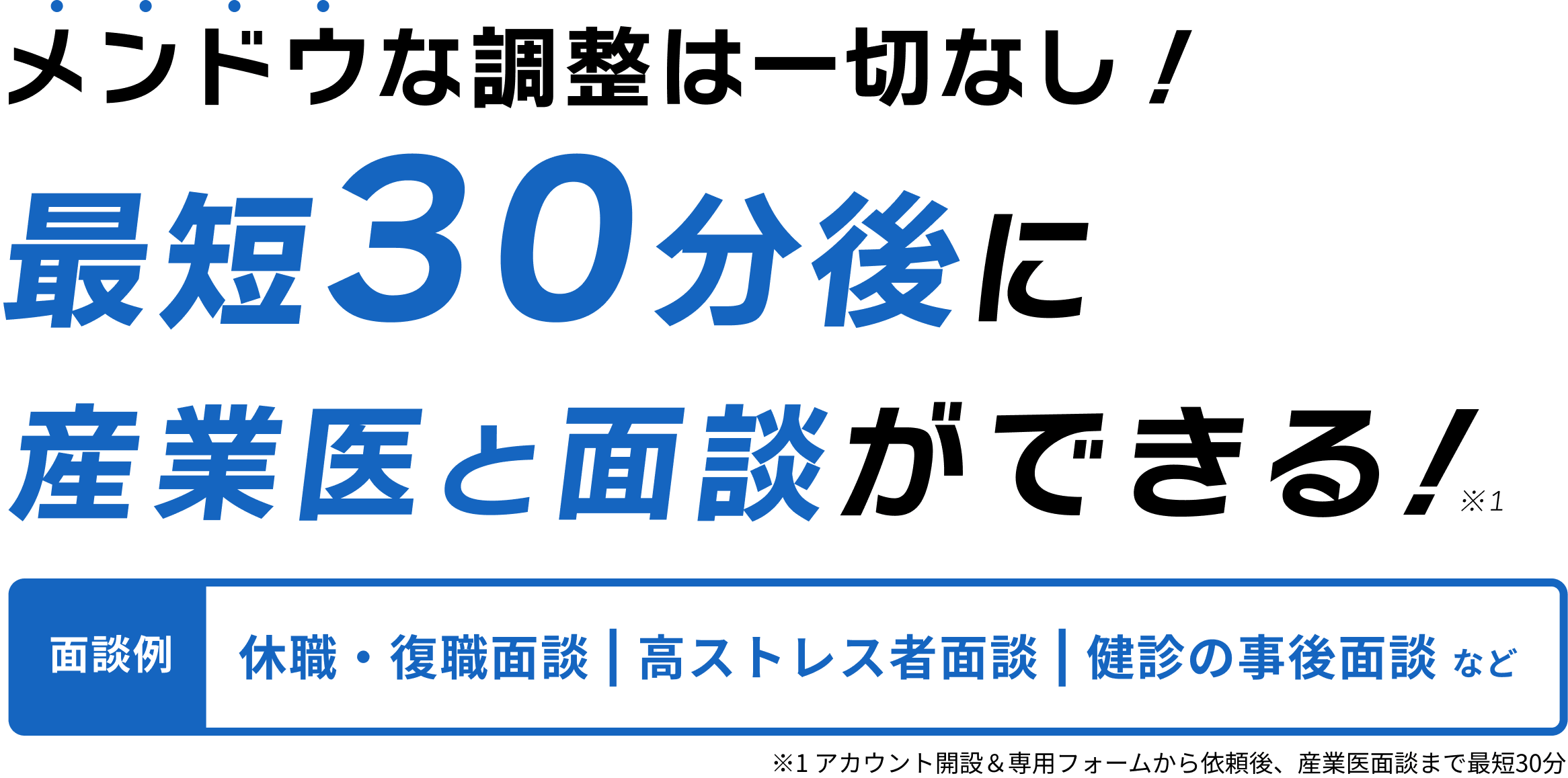 急な復職面談・健診の事後面談などに 面倒な調整は一切なし！最短30分後に産業医と面談ができる！※1 面談例休職・復職面談 | 高ストレス者面談 | 健診の事後面談 など